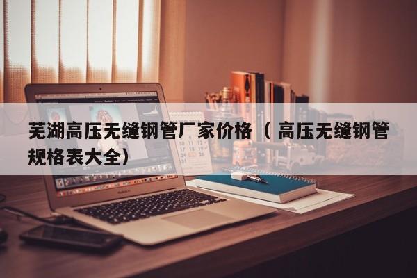 蕪湖高壓無縫鋼管廠家價格（ 高壓無縫鋼管規(guī)格表大全）