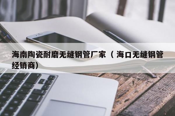 海南陶瓷耐磨無(wú)縫鋼管廠家（ 海口無(wú)縫鋼管經(jīng)銷商）
