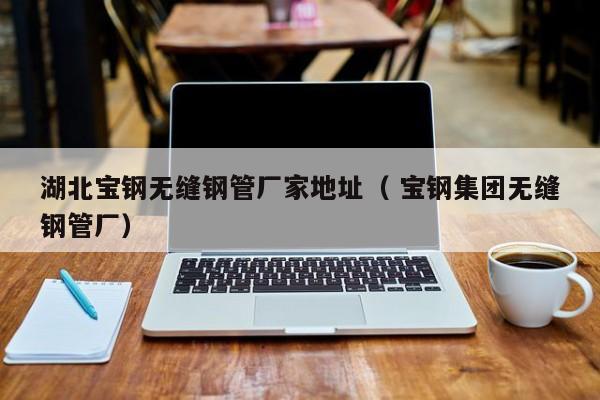 湖北寶鋼無縫鋼管廠家地址（ 寶鋼集團無縫鋼管廠）