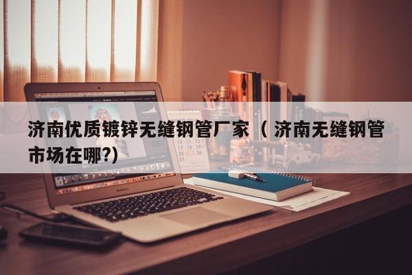 濟南優(yōu)質(zhì)鍍鋅無縫鋼管廠家（ 濟南無縫鋼管市場在哪?）