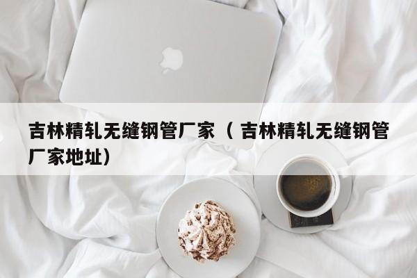 吉林精軋無縫鋼管廠家（ 吉林精軋無縫鋼管廠家地址）