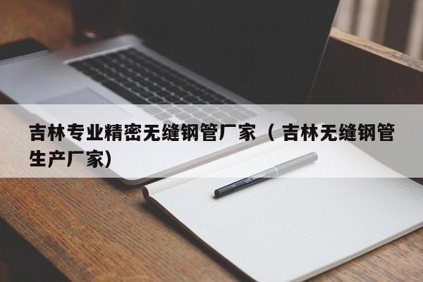 吉林專(zhuān)業(yè)精密無(wú)縫鋼管廠家（ 吉林無(wú)縫鋼管生產(chǎn)廠家）