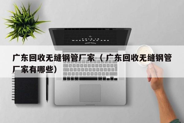 廣東回收無(wú)縫鋼管廠家（ 廣東回收無(wú)縫鋼管廠家有哪些）