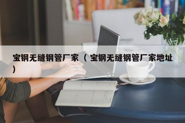 寶鋼無縫鋼管廠家（ 寶鋼無縫鋼管廠家地址）